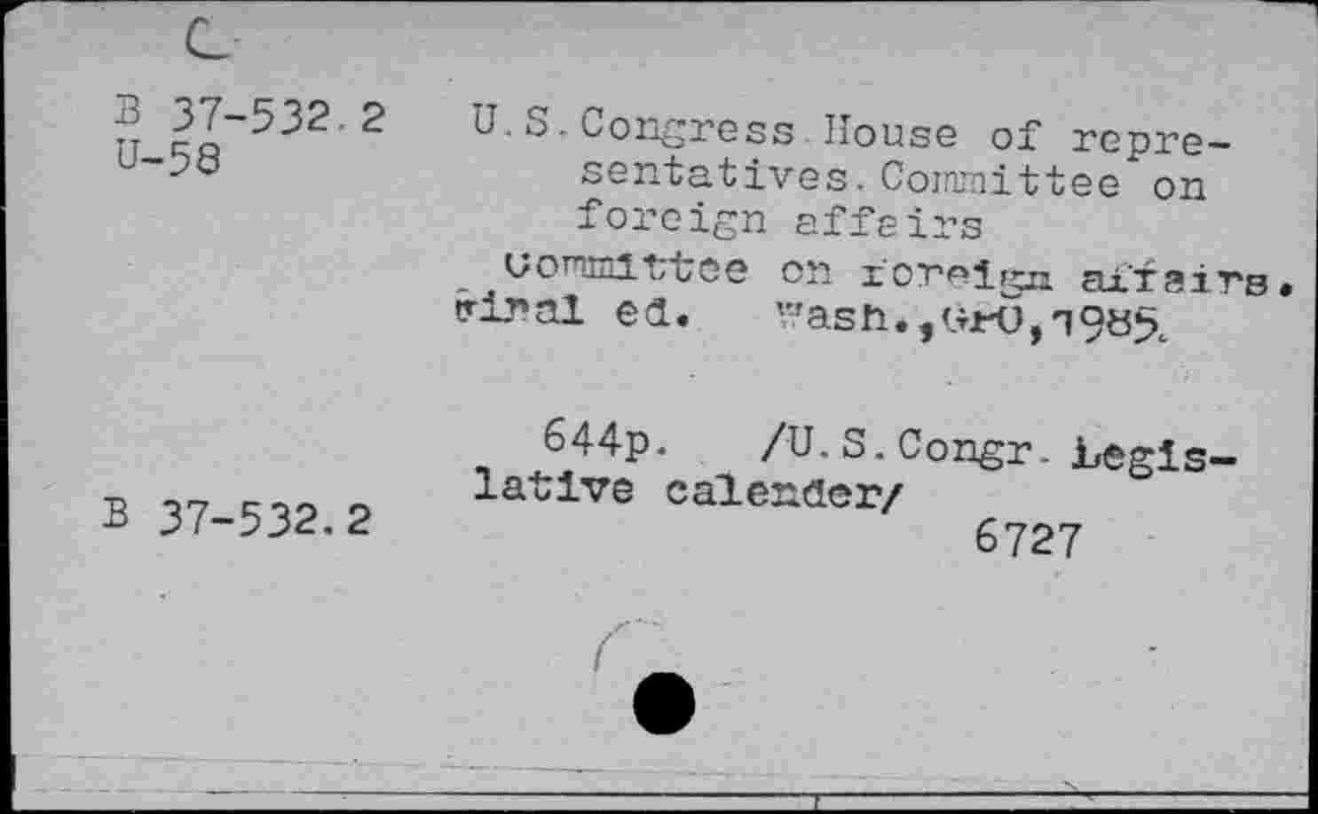 ﻿B 37-532.2 U-59
U.S.Congress House of representatives. Committee on foreign affairs
uommittee on foreign affairs triral ed.	'-r ash* ,0*0,3985.
B 37-532.2
644p.	/U-S. Congr. Legis-
lative calender/
6727